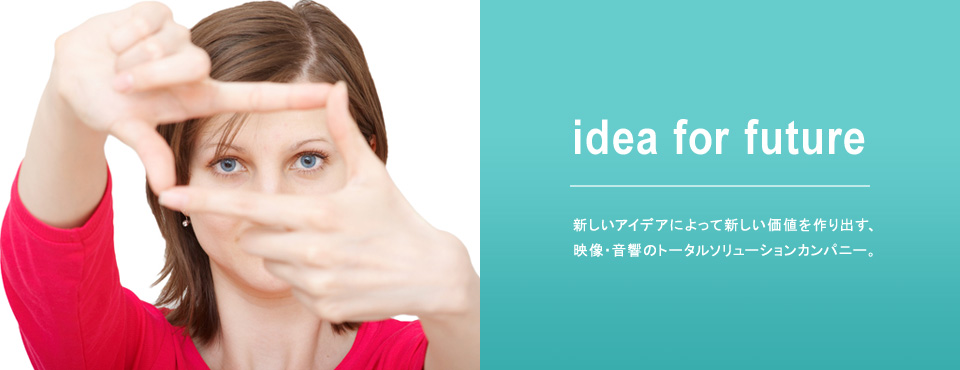 idea for future 新しいアイデアによって新しい価値を作り出す、映像・音響のトータルソリューションカンパニー。